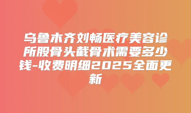 乌鲁木齐刘畅医疗美容诊所股骨头截骨术需要多少钱-收费明细2025全面更新