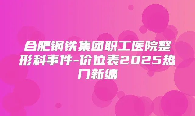 合肥钢铁集团职工医院整形科事件-价位表2025热门新编