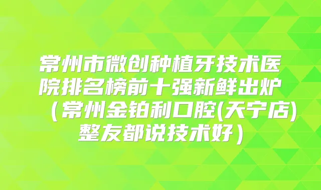常州市微创种植牙技术医院排名榜前十强新鲜出炉(常州金铂利口腔(天宁店)整友都说技术好)