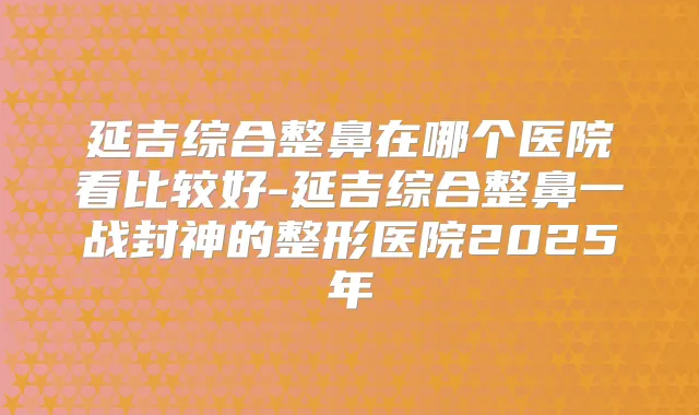 延吉综合整鼻在哪个医院看比较好-延吉综合整鼻一战封神的整形医院2025年