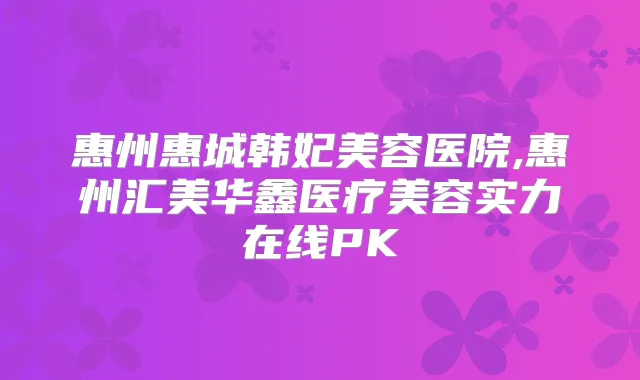 惠州惠城韩妃美容医院,惠州汇美华鑫医疗美容实力在线PK