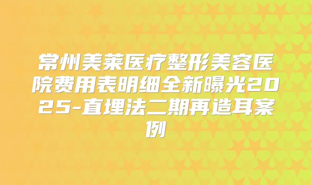 常州美莱医疗整形美容医院费用表明细全新曝光2025-直埋法二期再造耳案例