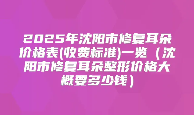 2025年沈阳市修复耳朵价格表(收费标准)一览（沈阳市修复耳朵整形价格大概要多少钱）