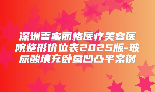 深圳香蜜丽格医疗美容医院整形价位表2025版-玻尿酸填充卧蚕凹凸平案例