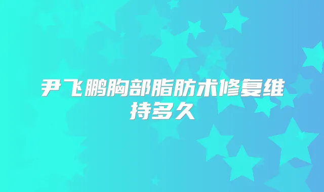 尹飞鹏胸部脂肪术修复维持多久