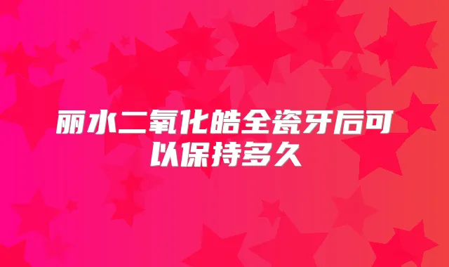 丽水二氧化皓全瓷牙后可以保持多久