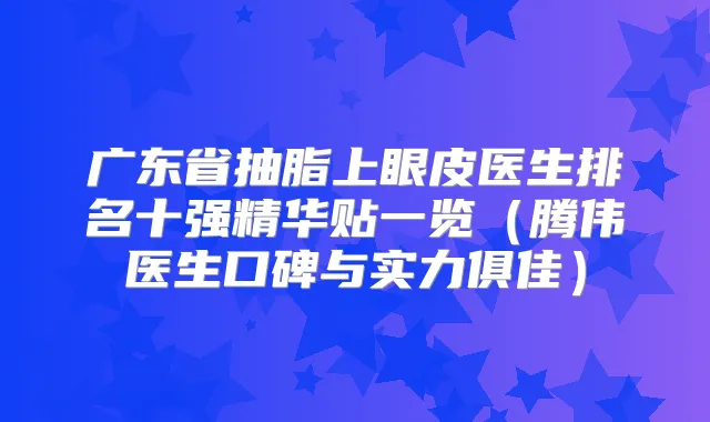 广东省抽脂上眼皮医生排名十强精华贴一览(腾伟医生口碑与实力俱佳)