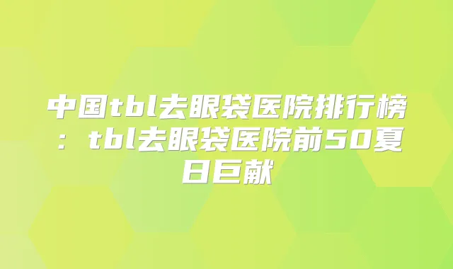 中国tbl去眼袋医院排行榜:tbl去眼袋医院前50夏日巨献