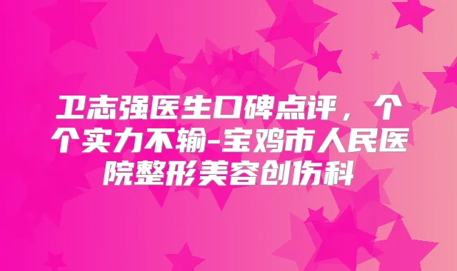卫志强医生口碑点评，个个实力不输-宝鸡市人民医院整形美容创伤科