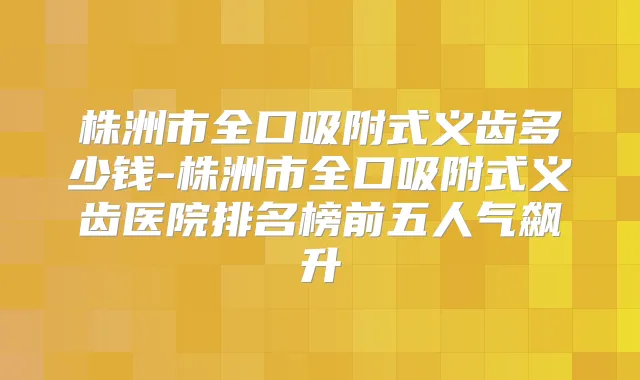 株洲市全口吸附式义齿多少钱-株洲市全口吸附式义齿医院排名榜前五人气飙升
