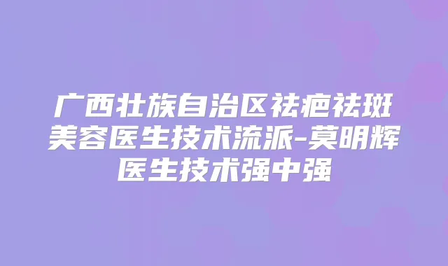 广西壮族自治区祛疤祛斑美容医生技术流派-莫明辉医生技术强中强