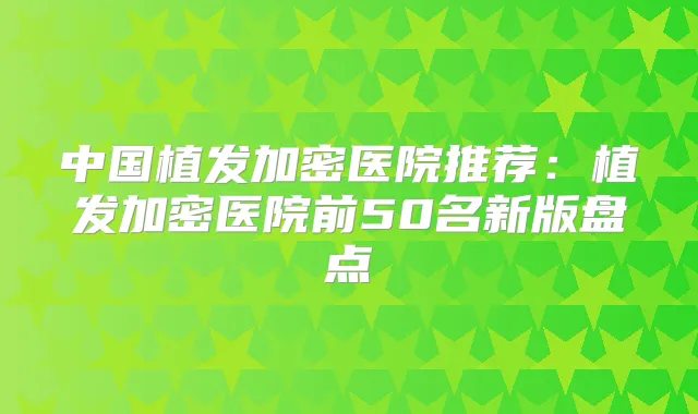 中国植发加密医院推荐：植发加密医院前50名新版盘点