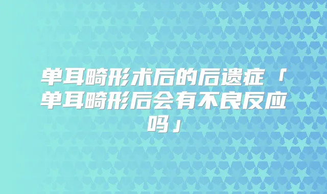 单耳畸形术后的后遗症「单耳畸形后会有不良反应吗」