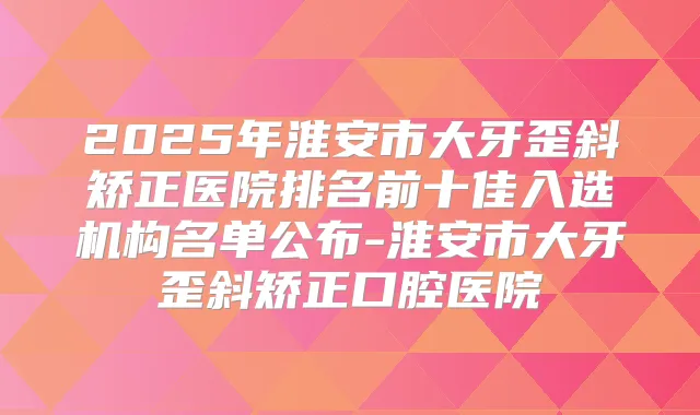 2025年淮安市大牙歪斜矫正医院排名前十佳入选机构名单公布-淮安市大牙歪斜矫正口腔医院