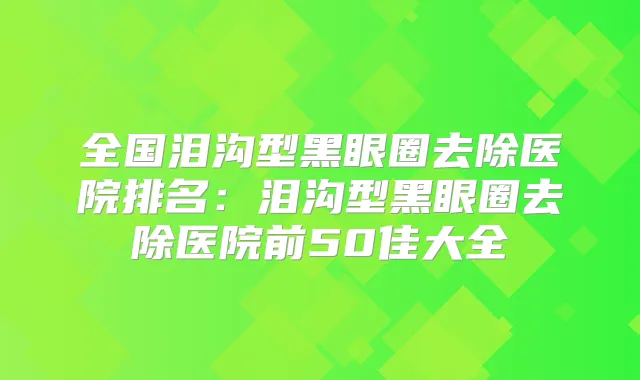 全国泪沟型黑眼圈去除医院排名：泪沟型黑眼圈去除医院前50佳大全