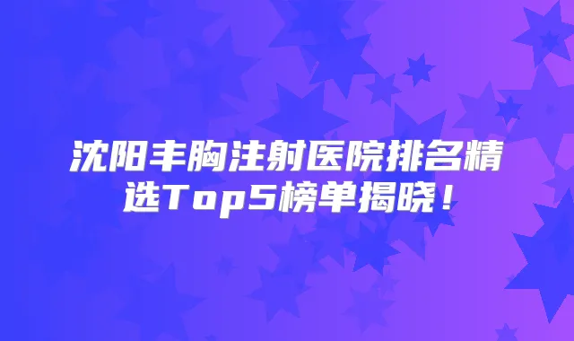 沈阳丰胸注射医院排名精选Top5榜单揭晓！