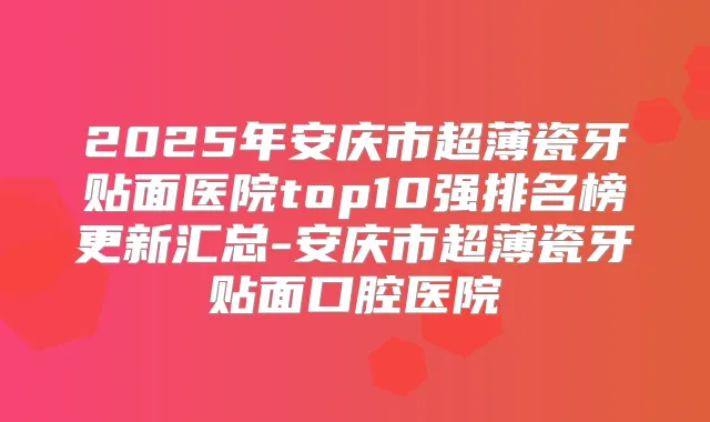 2025年安庆市超薄瓷牙贴面医院top10强排名榜更新汇总-安庆市超薄瓷牙贴面口腔医院