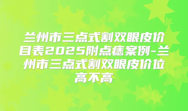 兰州市三点式割双眼皮价目表2025附点痣案例-兰州市三点式割双眼皮价位高不高