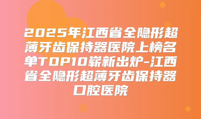 2025年江西省全隐形超薄牙齿保持器医院上榜名单TOP10崭新出炉-江西省全隐形超薄牙齿保持器口腔医院