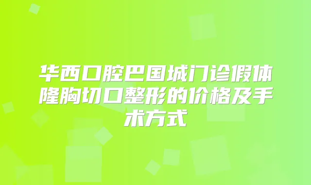 华西口腔巴国城门诊假体隆胸切口整形的价格及手术方式