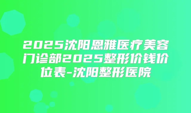 2025沈阳恩雅医疗美容门诊部2025整形价钱价位表-沈阳整形医院