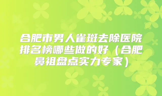 合肥市男人雀斑去除医院排名榜哪些做的好(合肥鼻祖盘点实力专家)