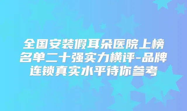全国安装假耳朵医院上榜名单二十强实力横评-品牌连锁真实水平待你参考
