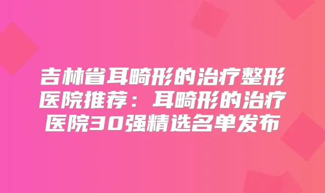 吉林省耳畸形的整形医院推荐:耳畸形的医院30强精选名单发布