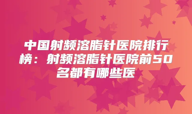 中国射频溶脂针医院排行榜：射频溶脂针医院前50名都有哪些医