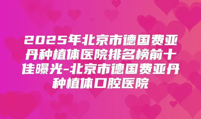 2025年北京市德国费亚丹种植体医院排名榜前十佳曝光-北京市德国费亚丹种植体口腔医院