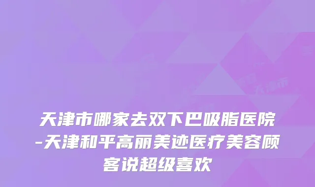 天津市哪家去双下巴吸脂医院-天津和平高丽美迹医疗美容顾客说超级喜欢