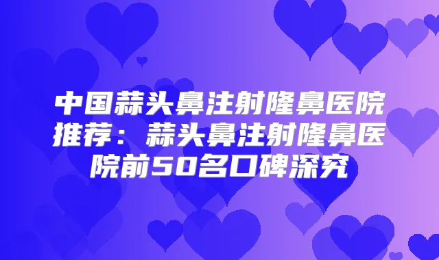 中国蒜头鼻注射隆鼻医院推荐：蒜头鼻注射隆鼻医院前50名口碑深究