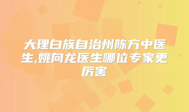 大理白族自治州陈方中医生,姚向龙医生哪位专家更厉害