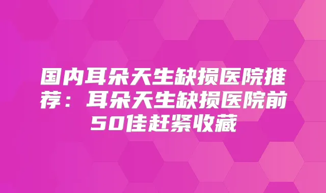 国内耳朵天生缺损医院推荐：耳朵天生缺损医院前50佳赶紧收藏