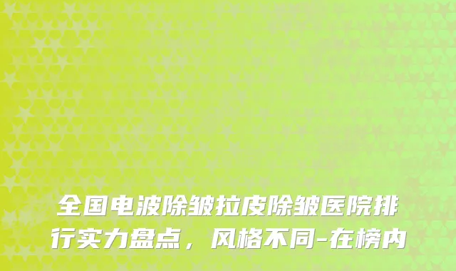全国电波除皱拉皮除皱医院排行实力盘点,风格不同-在榜内