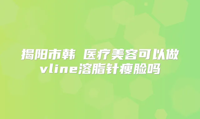 揭阳市韩媄医疗美容可以做vline溶脂针瘦脸吗