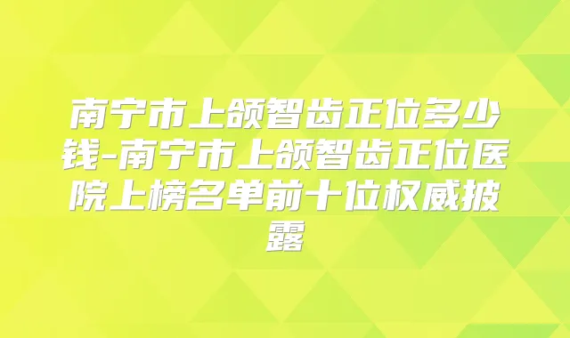 南宁市上颌智齿正位多少钱-南宁市上颌智齿正位医院上榜名单前十位披露