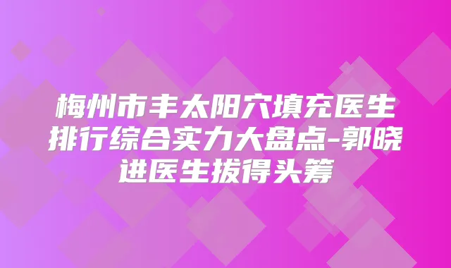 梅州市丰太阳穴填充医生排行综合实力大盘点-郭晓进医生拔得头筹
