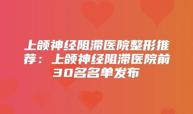 上颌神经阻滞医院整形推荐：上颌神经阻滞医院前30名名单发布