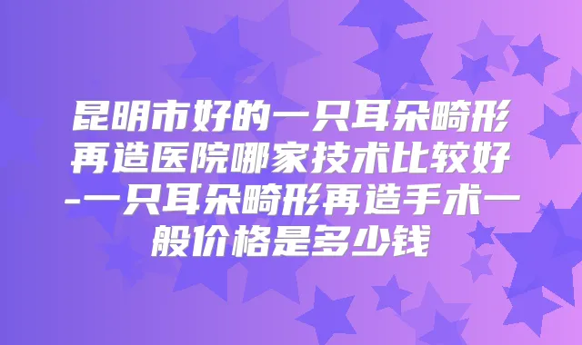 昆明市好的一只耳朵畸形再造医院哪家技术比较好-一只耳朵畸形再造手术一般价格是多少钱