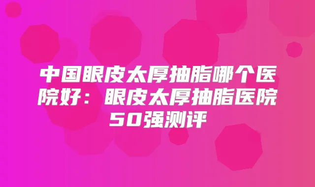 中国眼皮太厚抽脂哪个医院好:眼皮太厚抽脂医院50强测评