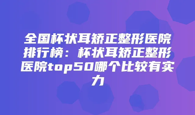 全国杯状耳矫正整形医院排行榜:杯状耳矫正整形医院top50哪个比较有实力