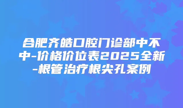 合肥齐皓口腔门诊部中不中-价格价位表2025全新-根管根尖孔案例