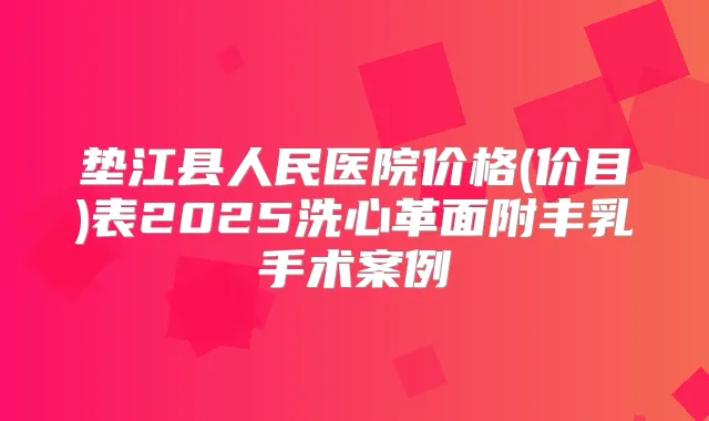 垫江县人民医院价格(价目)表2025洗心革面附丰乳手术案例