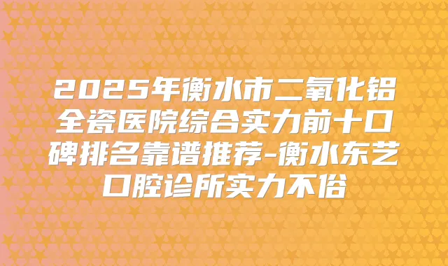 2025年衡水市二氧化铝全瓷医院综合实力前十口碑排名靠谱推荐-衡水东艺口腔诊所实力不俗