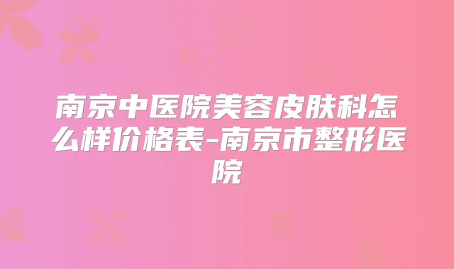 南京中医院美容皮肤科怎么样价格表-南京市整形医院