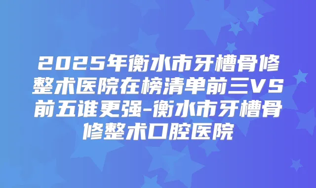 2025年衡水市牙槽骨修整术医院在榜清单前三VS前五谁更强-衡水市牙槽骨修整术口腔医院