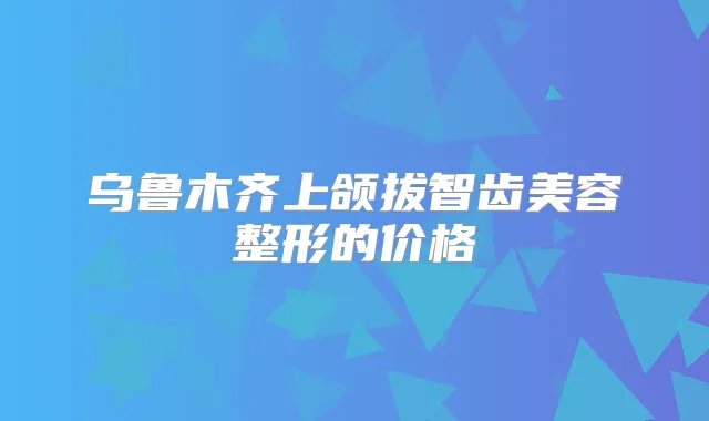 乌鲁木齐上颌拔智齿美容整形的价格