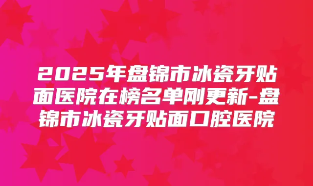 2025年盘锦市冰瓷牙贴面医院在榜名单刚更新-盘锦市冰瓷牙贴面口腔医院