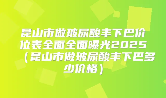 昆山市做玻尿酸丰下巴价位表全面全面曝光2025(昆山市做玻尿酸丰下巴多少价格)